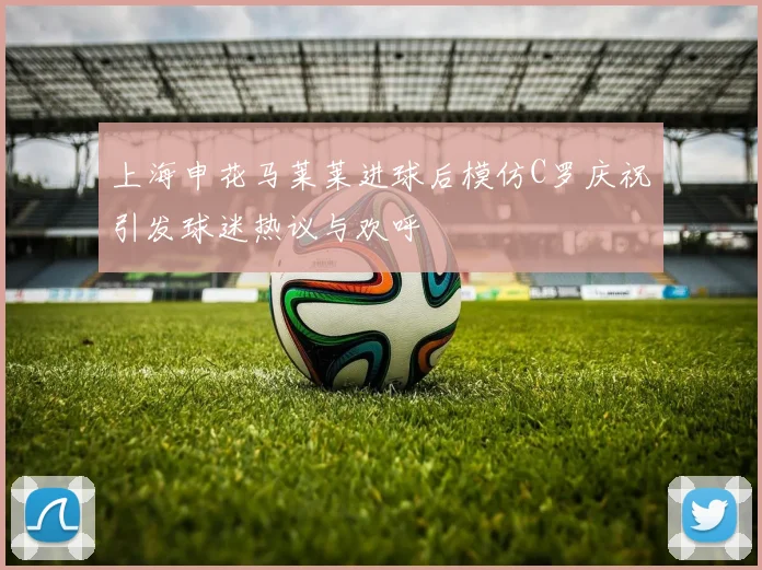 上海申花马莱莱进球后模仿C罗庆祝引发球迷热议与欢呼